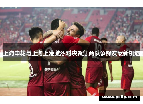 上海申花与上海上港激烈对决聚焦两队争锋发展新机遇
