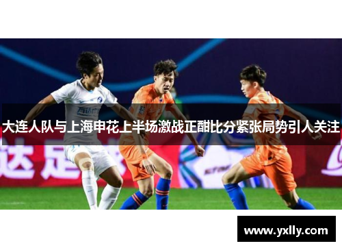 大连人队与上海申花上半场激战正酣比分紧张局势引人关注
