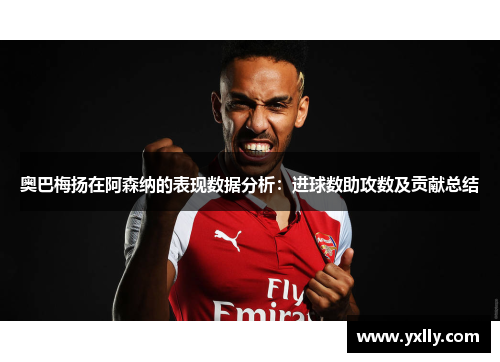 奥巴梅扬在阿森纳的表现数据分析：进球数助攻数及贡献总结
